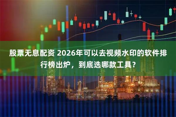 股票无息配资 2026年可以去视频水印的软件排行榜出炉，到底选哪款工具？