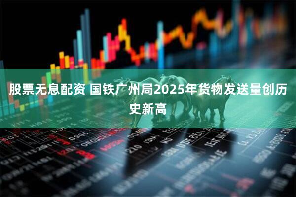 股票无息配资 国铁广州局2025年货物发送量创历史新高