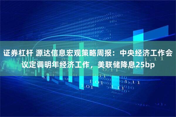 证券杠杆 源达信息宏观策略周报：中央经济工作会议定调明年经济工作，美联储降息25bp