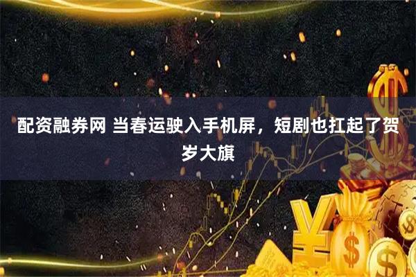 配资融券网 当春运驶入手机屏，短剧也扛起了贺岁大旗