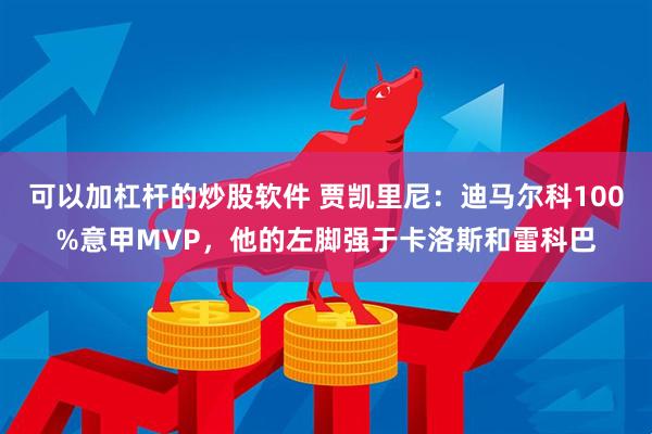 可以加杠杆的炒股软件 贾凯里尼：迪马尔科100%意甲MVP，他的左脚强于卡洛斯和雷科巴