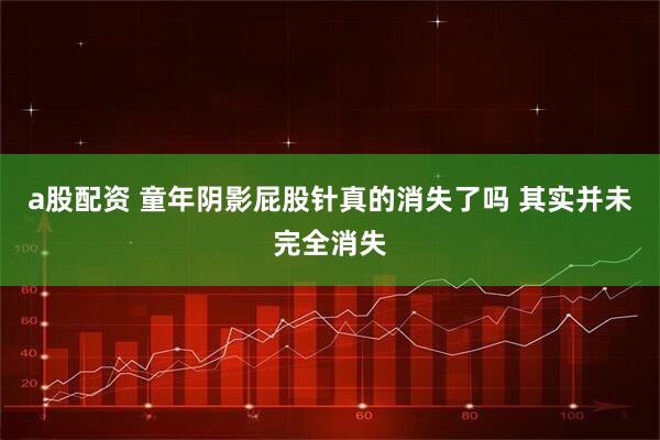 a股配资 童年阴影屁股针真的消失了吗 其实并未完全消失