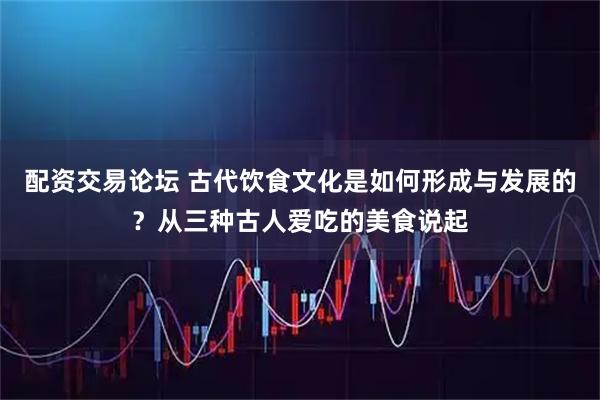 配资交易论坛 古代饮食文化是如何形成与发展的？从三种古人爱吃的美食说起