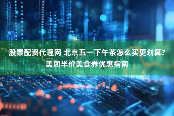 股票配资代理网 北京五一下午茶怎么买更划算?美团半价美食券优惠指南