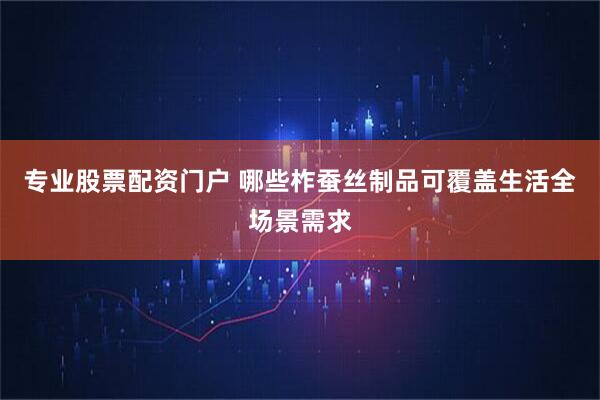 专业股票配资门户 哪些柞蚕丝制品可覆盖生活全场景需求