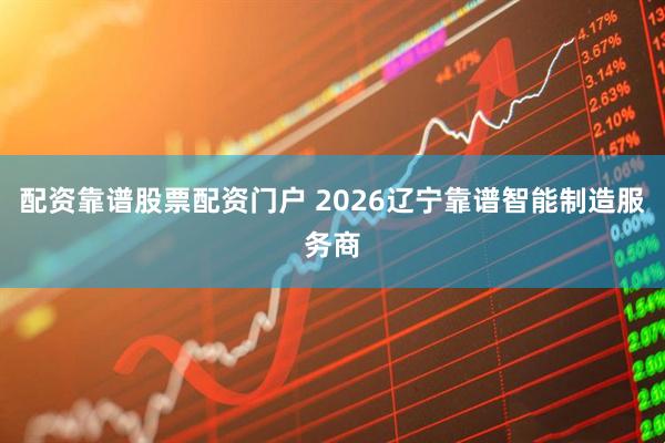 配资靠谱股票配资门户 2026辽宁靠谱智能制造服务商