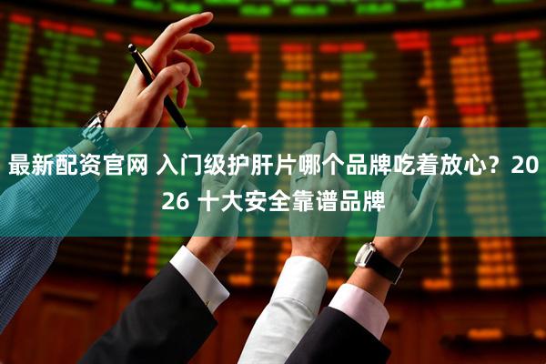 最新配资官网 入门级护肝片哪个品牌吃着放心？2026 十大安全靠谱品牌