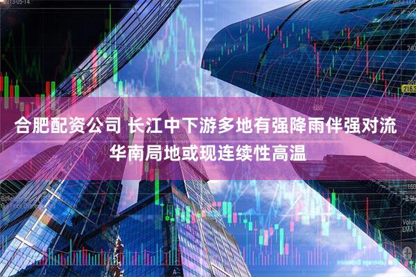 合肥配资公司 长江中下游多地有强降雨伴强对流 华南局地或现连续性高温