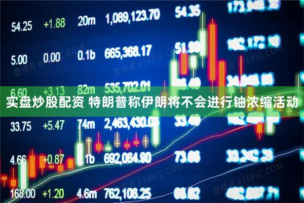 实盘炒股配资 特朗普称伊朗将不会进行铀浓缩活动
